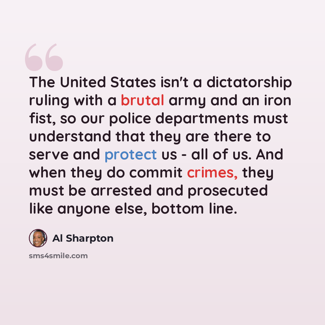 “The United States isn't a dictatorship ruling with a brutal army and an iron fist, so our police departments must understand that they are there to serve and protect us - all of us. And when they do commit crimes, they must be arrested and prosecuted like anyone else, bottom line.” quote by Al Sharpton