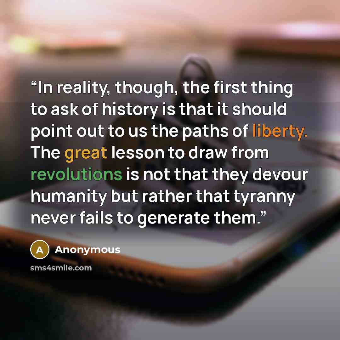 “In reality, though, the first thing to ask of history is that it should point out to us the paths of liberty. The great lesson to draw from revolutions is not that they devour humanity but rather that tyranny never fails to generate them.” quote by Anonymous