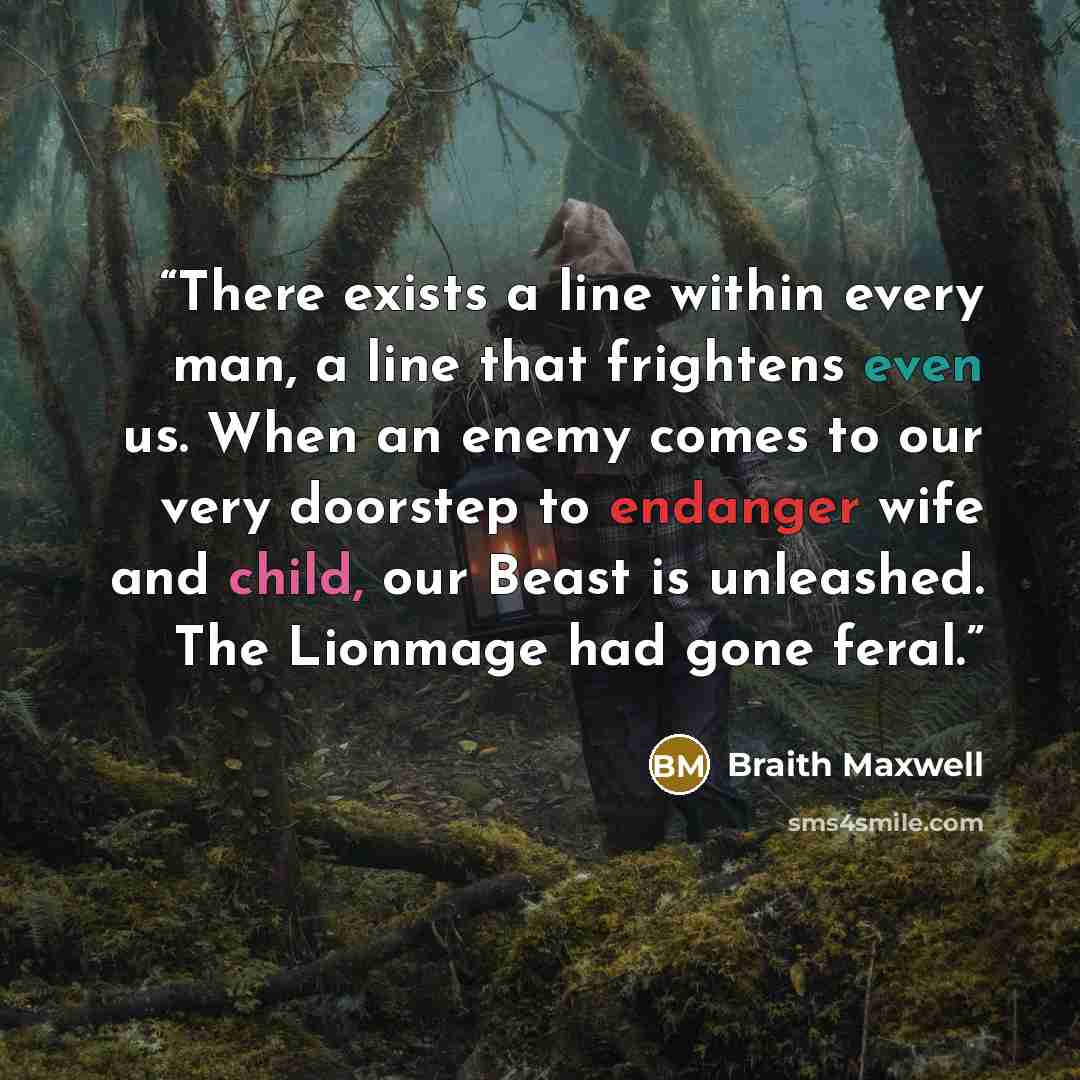 “There exists a line within every man, a line that frightens even us. When an enemy comes to our very doorstep to endanger wife and child, our Beast is unleashed. The Lionmage had gone feral.” quote by Braith Maxwell