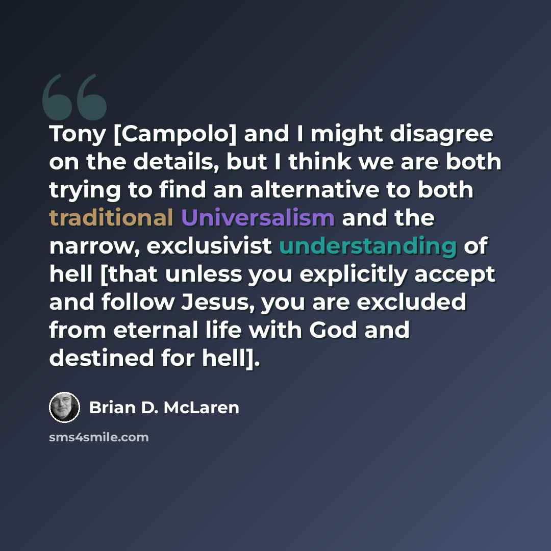 “Tony [Campolo] and I might disagree on the details, but I think we are both trying to find an alternative to both traditional Universalism and the narrow, exclusivist understanding of hell [that unless you explicitly accept and follow Jesus, you are excluded from eternal life with God and destined…” quote by Brian D. McLaren