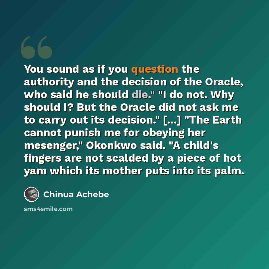 “You sound as if you question the authority and the decision of the Oracle, who said he should die." "I do not. Why should I? But the Oracle did not ask me to carry out its decision." [...] "The Earth cannot punish me for obeying her mesenger," Okonkwo said. "A child's fingers are not scalded by a…” quote by Chinua Achebe