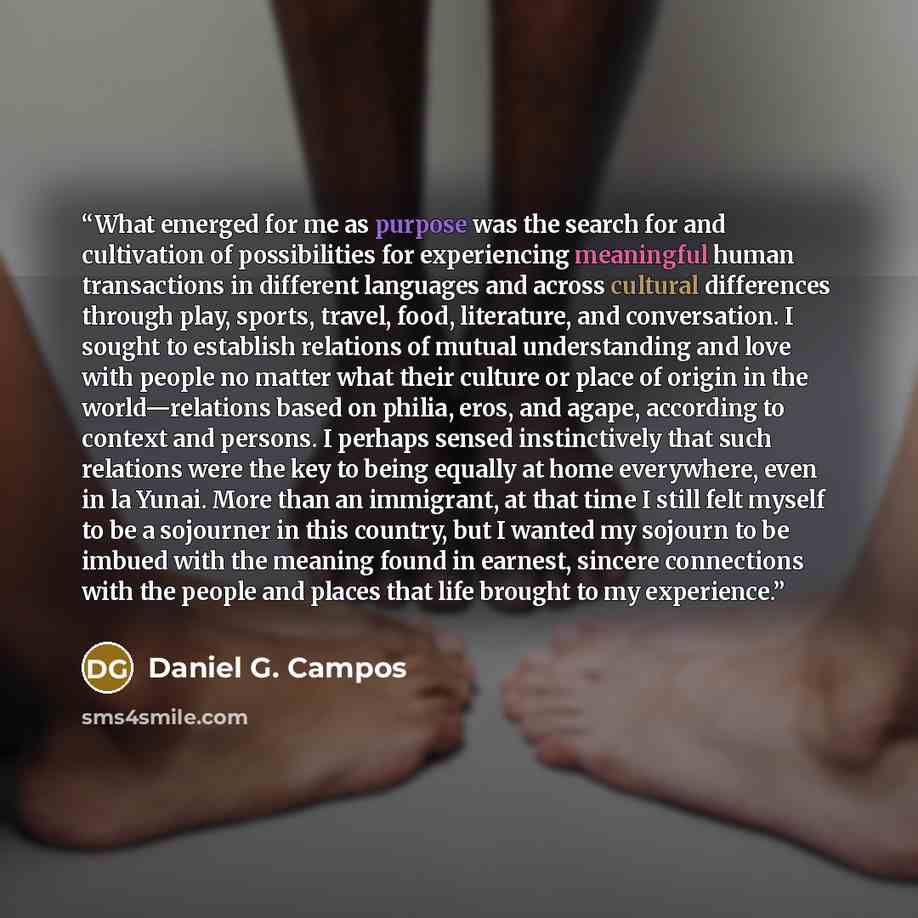 “What emerged for me as purpose was the search for and cultivation of possibilities for experiencing meaningful human transactions in different languages and across cultural differences through play, sports, travel, food, literature, and conversation. I sought to establish relations of mutual…” quote by Daniel G. Campos