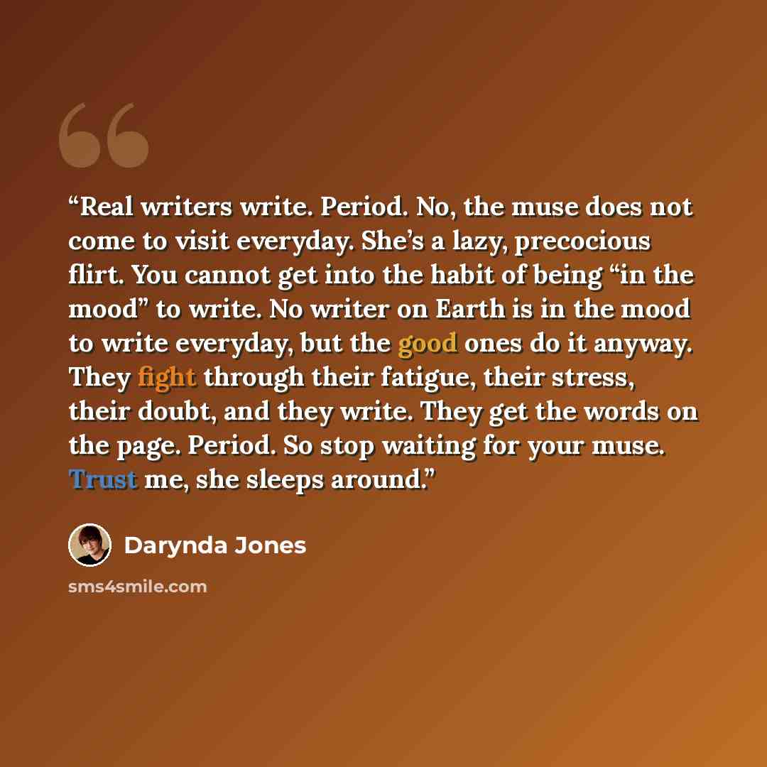 “Real writers write. Period. No, the muse does not come to visit everyday. She’s a lazy, precocious flirt. You cannot get into the habit of being “in the mood” to write. No writer on Earth is in the mood to write everyday, but the good ones do it anyway. They fight through their fatigue, their…” quote by Darynda Jones