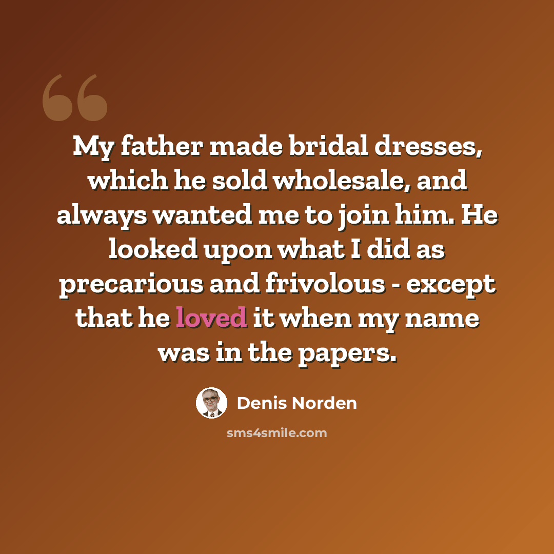 “My father made bridal dresses, which he sold wholesale, and always wanted me to join him. He looked upon what I did as precarious and frivolous - except that he loved it when my name was in the papers.” quote by Denis Norden