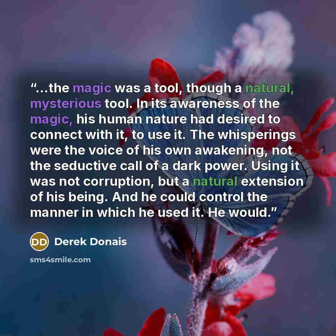 “...the magic was a tool, though a natural, mysterious tool. In its awareness of the magic, his human nature had desired to connect with it, to use it. The whisperings were the voice of his own awakening, not the seductive call of a dark power. Using it was not corruption, but a natural extension…” quote by Derek Donais