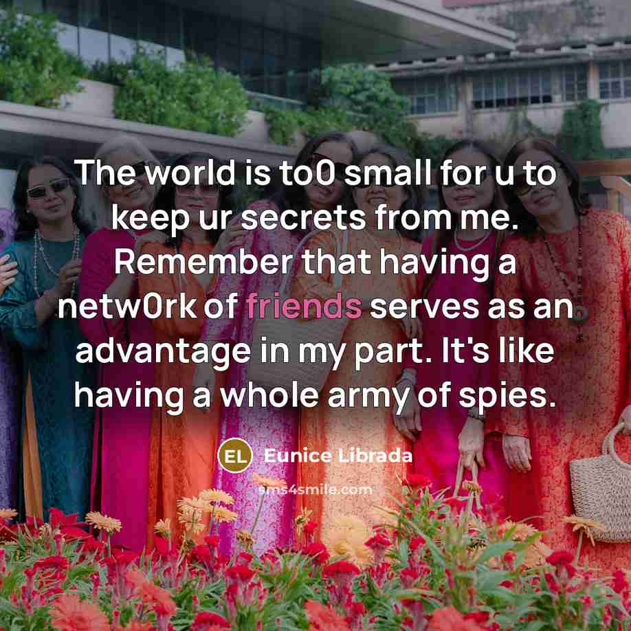 “The world is to0 small for u to keep ur secrets from me. Remember that having a netw0rk of friends serves as an advantage in my part. It's like having a whole army of spies.” quote by Eunice Librada