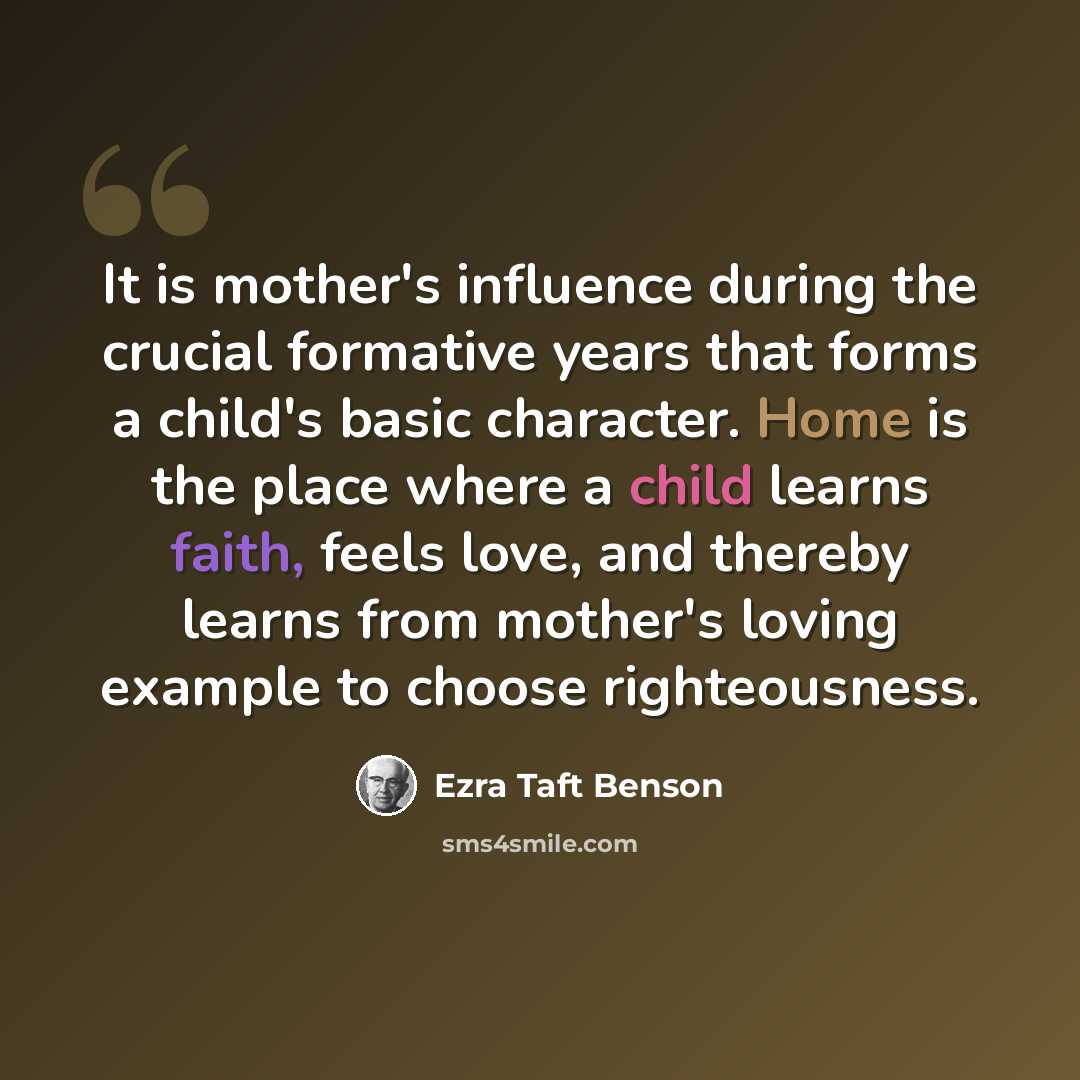 “It is mother's influence during the crucial formative years that forms a child's basic character. Home is the place where a child learns faith, feels love, and thereby learns from mother's loving example to choose righteousness.” quote by Ezra Taft Benson
