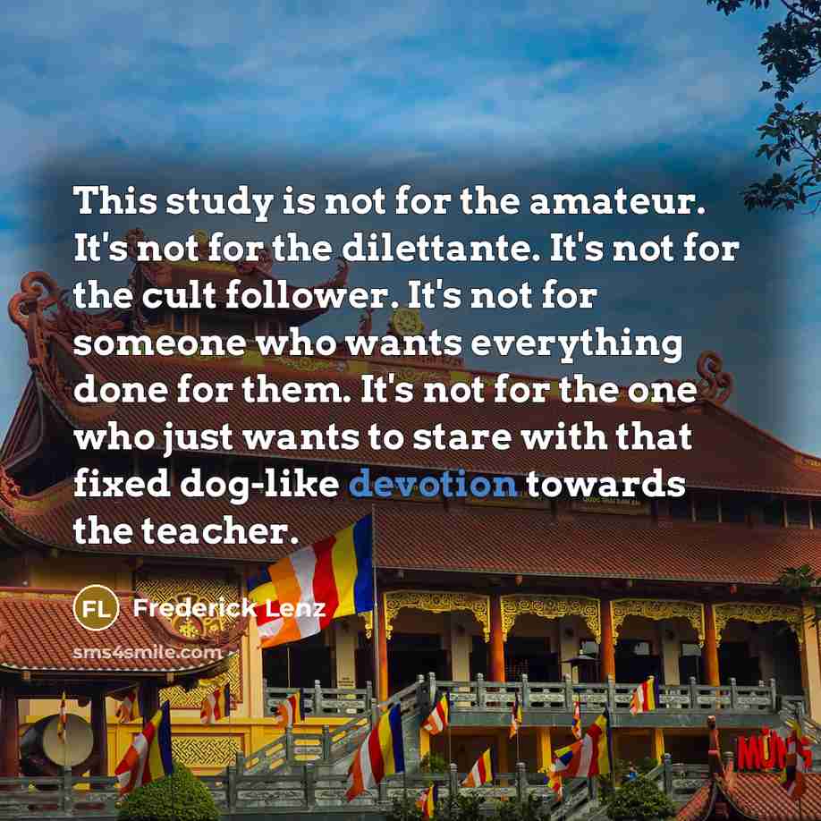 “This study is not for the amateur. It's not for the dilettante. It's not for the cult follower. It's not for someone who wants everything done for them. It's not for the one who just wants to stare with that fixed dog-like devotion towards the teacher.” quote by Frederick Lenz