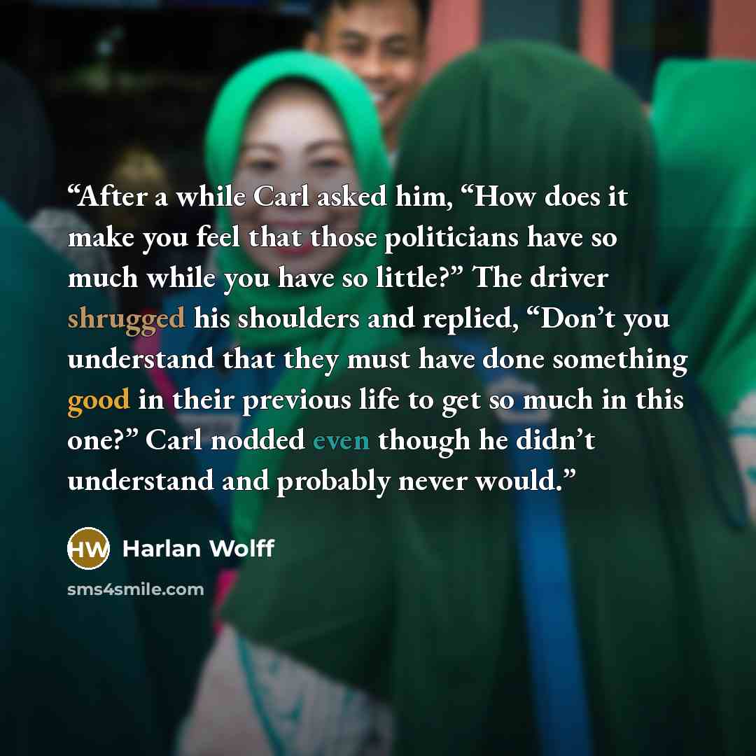 “After a while Carl asked him, “How does it make you feel that those politicians have so much while you have so little?” The driver shrugged his shoulders and replied, “Don’t you understand that they must have done something good in their previous life to get so much in this one?” Carl nodded even…” quote by Harlan Wolff