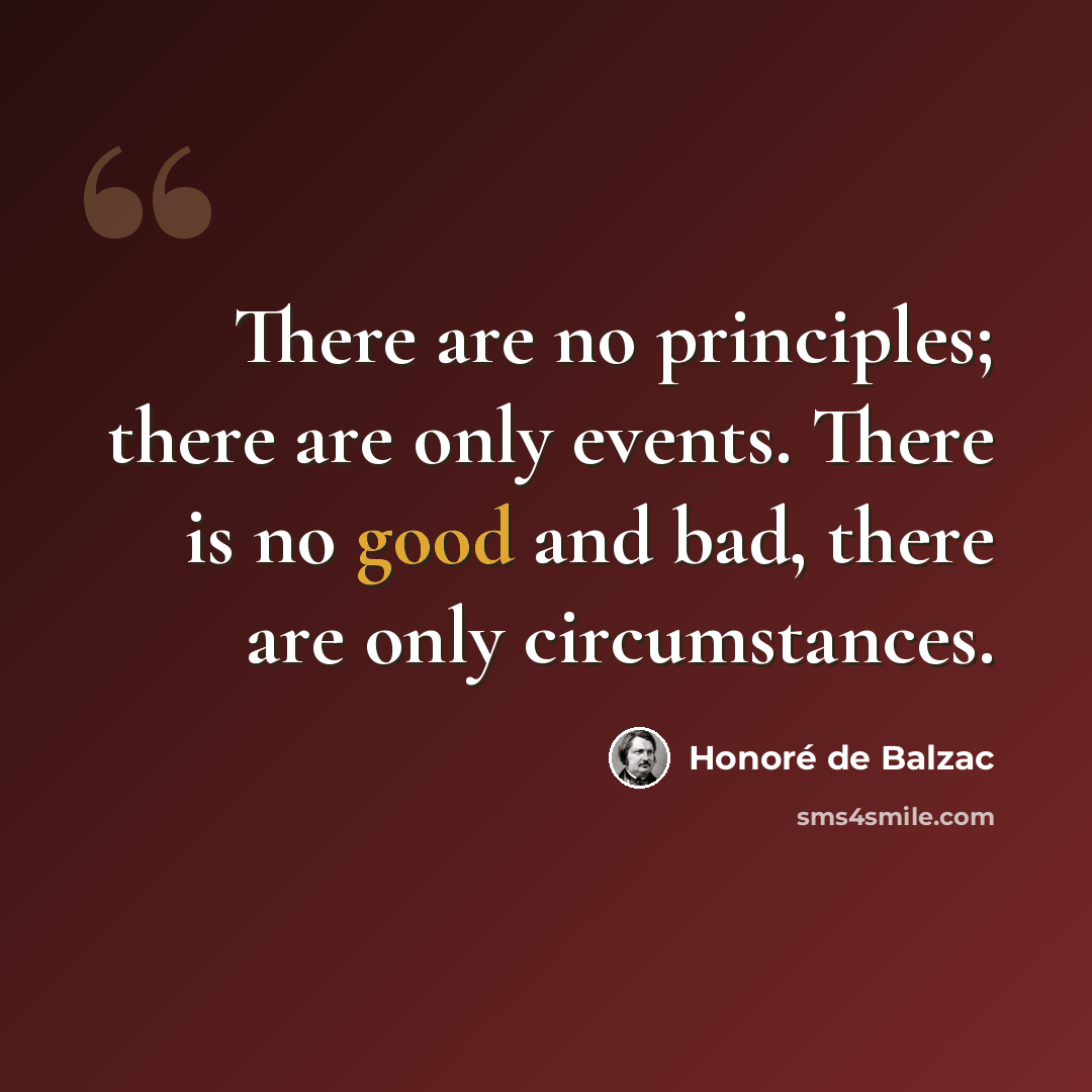 “There are no principles; there are only events. There is no good and bad, there are only circumstances.” quote by Honore de Balzac