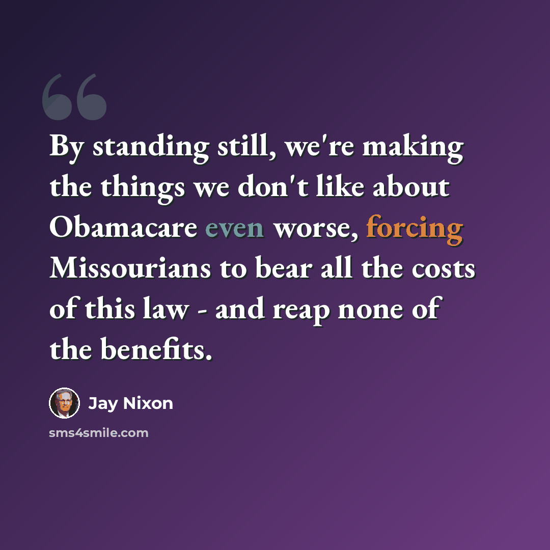 “By standing still, we're making the things we don't like about Obamacare even worse, forcing Missourians to bear all the costs of this law - and reap none of the benefits.” quote by Jay Nixon