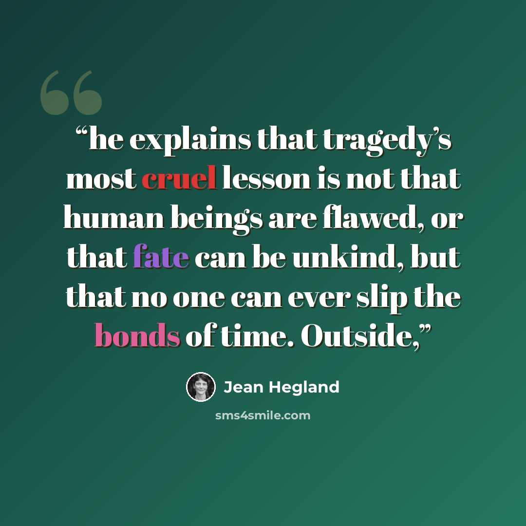 “he explains that tragedy’s most cruel lesson is not that human beings are flawed, or that fate can be unkind, but that no one can ever slip the bonds of time. Outside,” quote by Jean Hegland