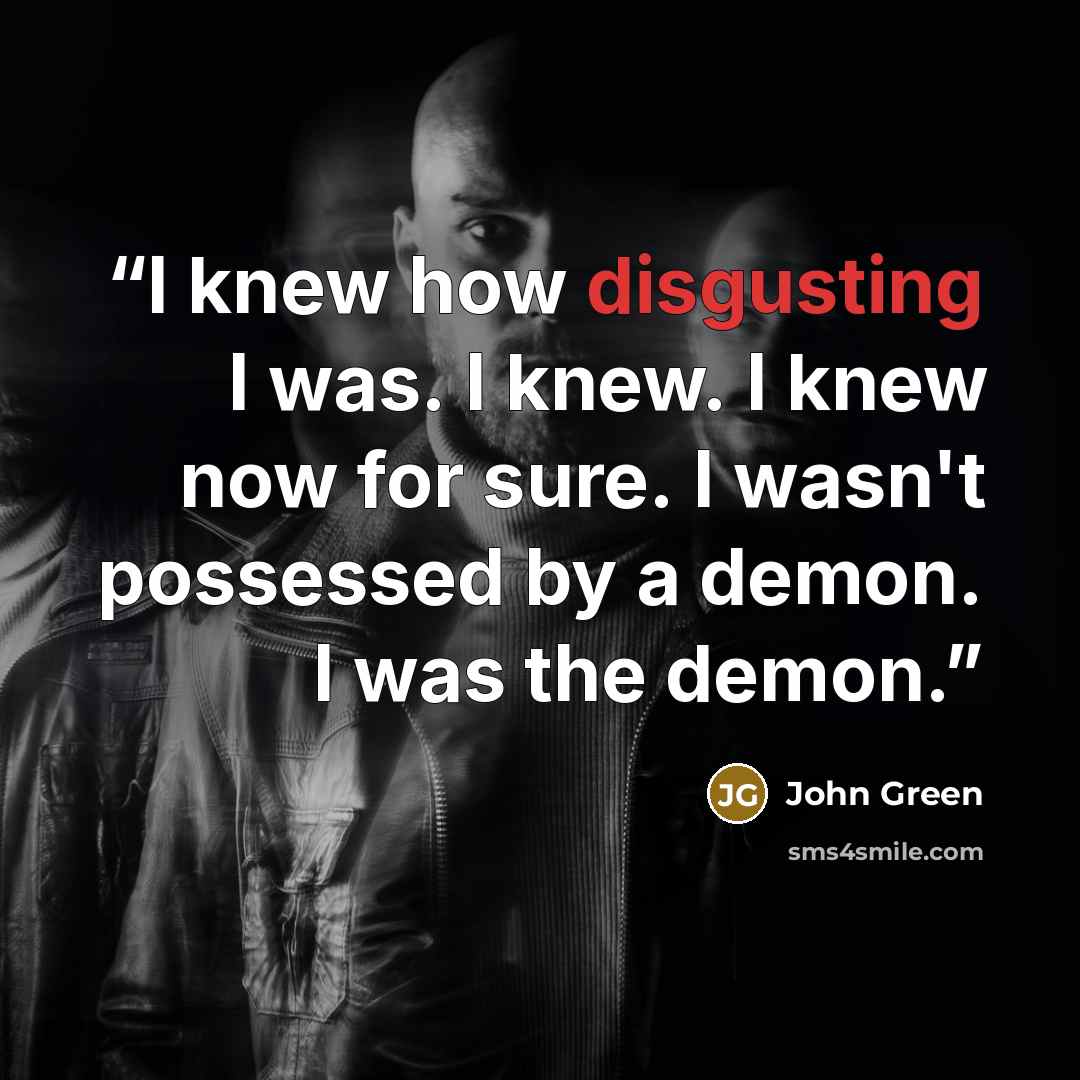 “I knew how disgusting I was. I knew. I knew now for sure. I wasn't possessed by a demon. I was the demon.” quote by John Green
