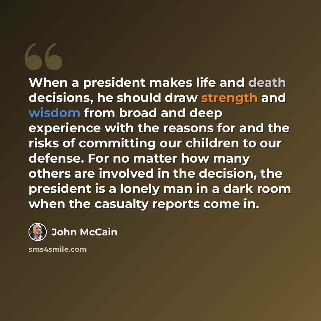 “When a president makes life and death decisions, he should draw strength and wisdom from broad and deep experience with the reasons for and the risks of committing our children to our defense. For no matter how many others are involved in the decision, the president is a lonely man in a dark room…” quote by John McCain