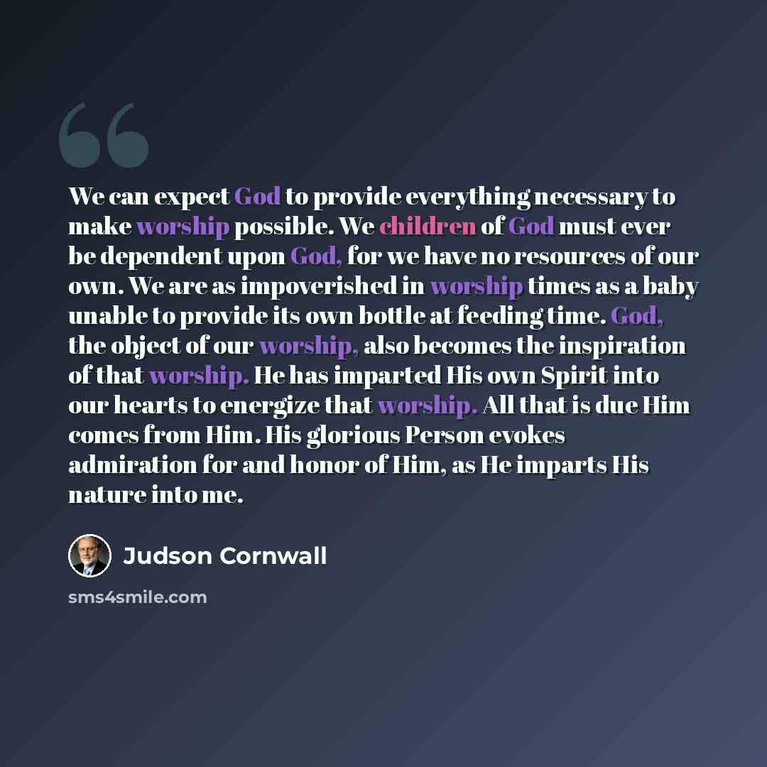 “We can expect God to provide everything necessary to make worship possible. We children of God must ever be dependent upon God, for we have no resources of our own. We are as impoverished in worship times as a baby unable to provide its own bottle at feeding time. God, the object of our worship…” quote by Judson Cornwall