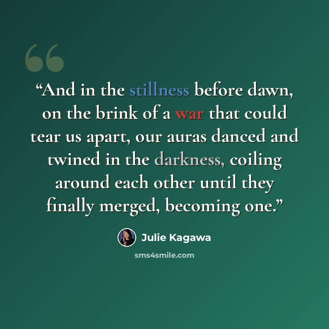 “And in the stillness before dawn, on the brink of a war that could tear us apart, our auras danced and twined in the darkness, coiling around each other until they finally merged, becoming one.” quote by Julie Kagawa