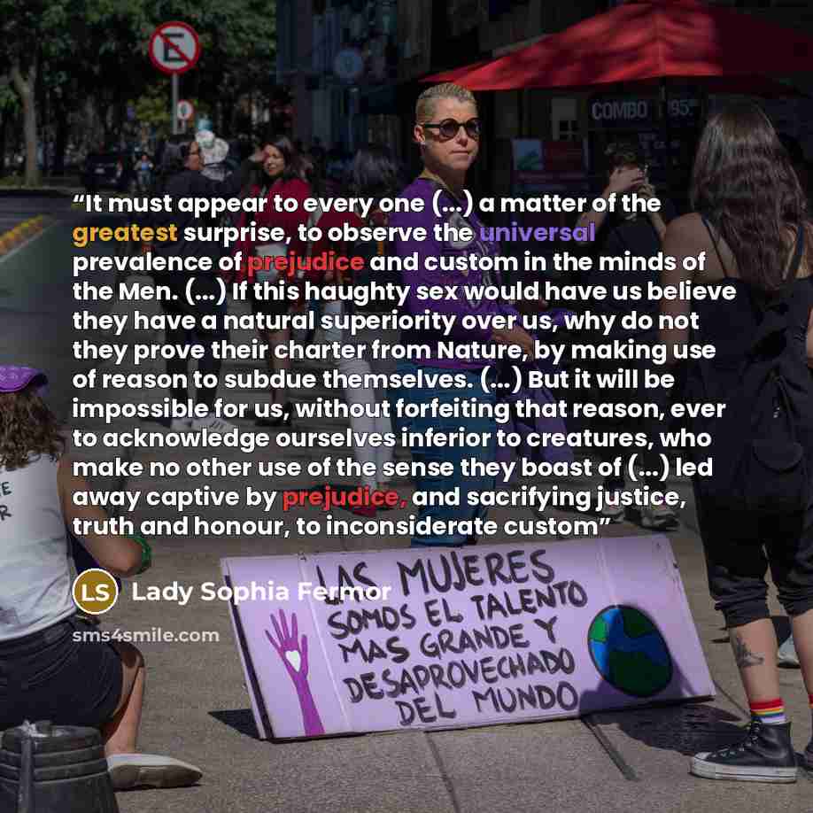 “It must appear to every one (...) a matter of the greatest surprise, to observe the universal prevalence of prejudice and custom in the minds of the Men. (...) If this haughty sex would have us believe they have a natural superiority over us, why do not they prove their charter from Nature, by…” quote by Lady Sophia Fermor