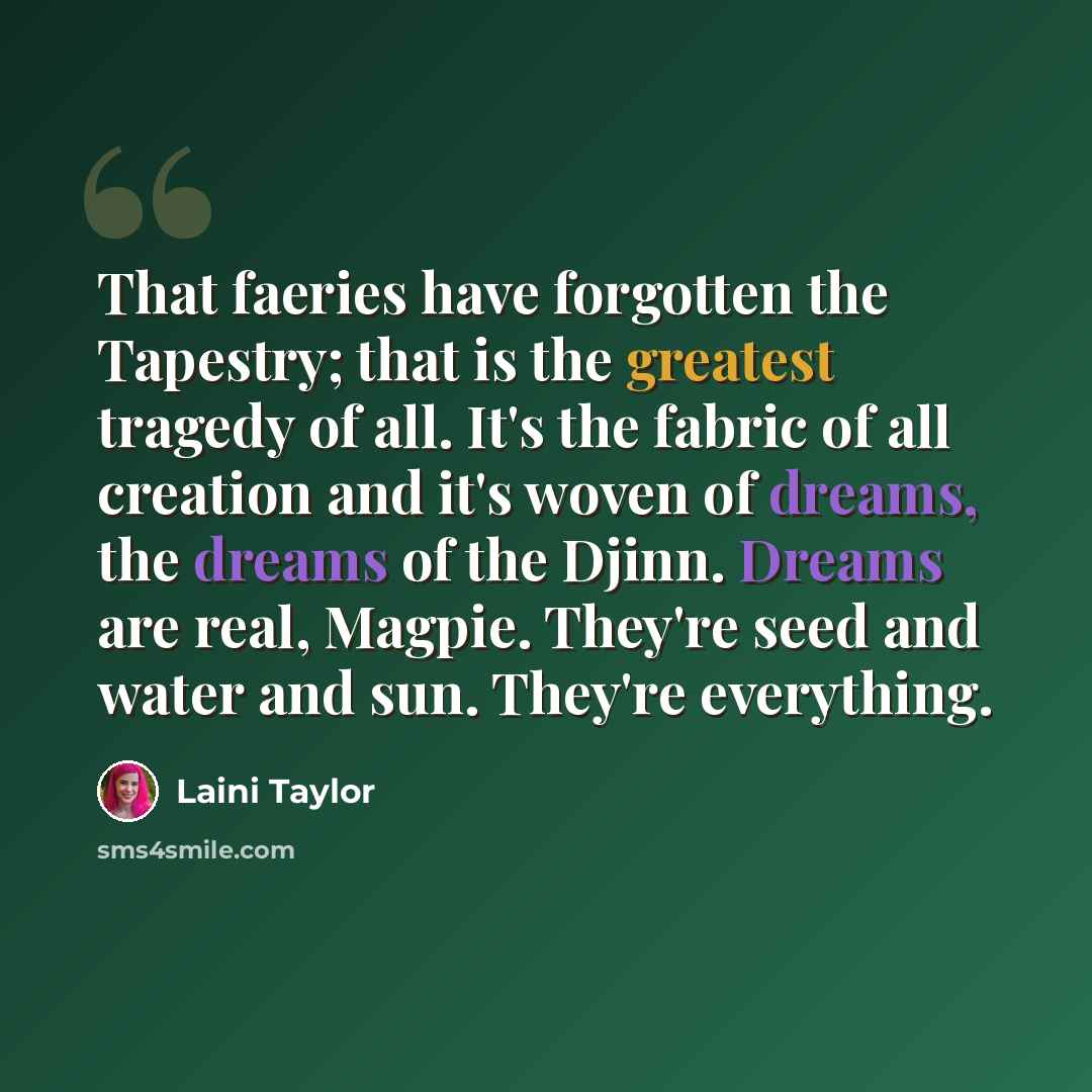“That faeries have forgotten the Tapestry; that is the greatest tragedy of all. It's the fabric of all creation and it's woven of dreams, the dreams of the Djinn. Dreams are real, Magpie. They're seed and water and sun. They're everything.” quote by Laini Taylor