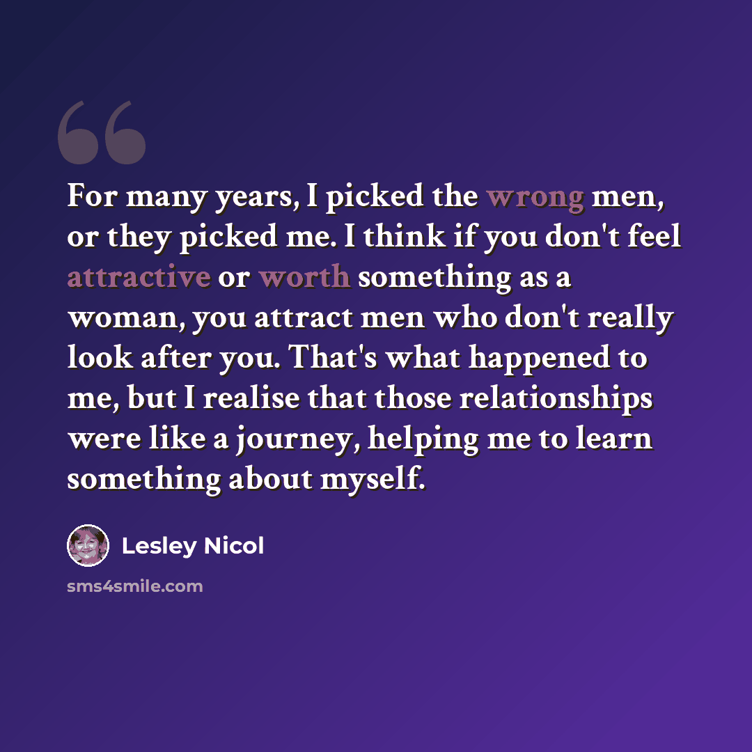 “For many years, I picked the wrong men, or they picked me. I think if you don't feel attractive or worth something as a woman, you attract men who don't really look after you. That's what happened to me, but I realise that those relationships were like a journey, helping me to learn something…” quote by Lesley Nicol