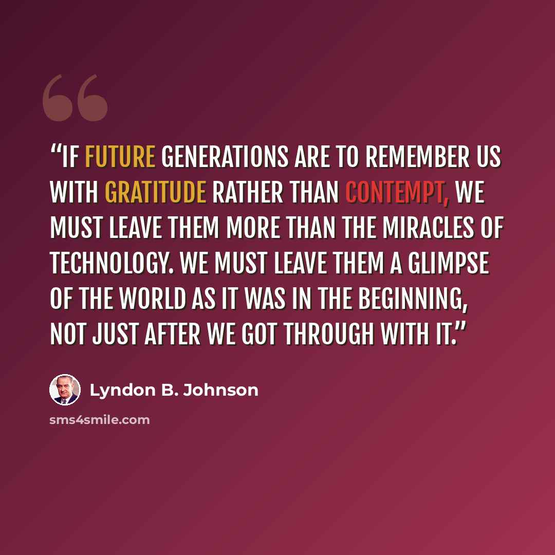 “If future generations are to remember us with gratitude rather than contempt, we must leave them more than the miracles of technology. We must leave them a glimpse of the world as it was in the beginning, not just after we got through with it.” quote by Lyndon B. Johnson
