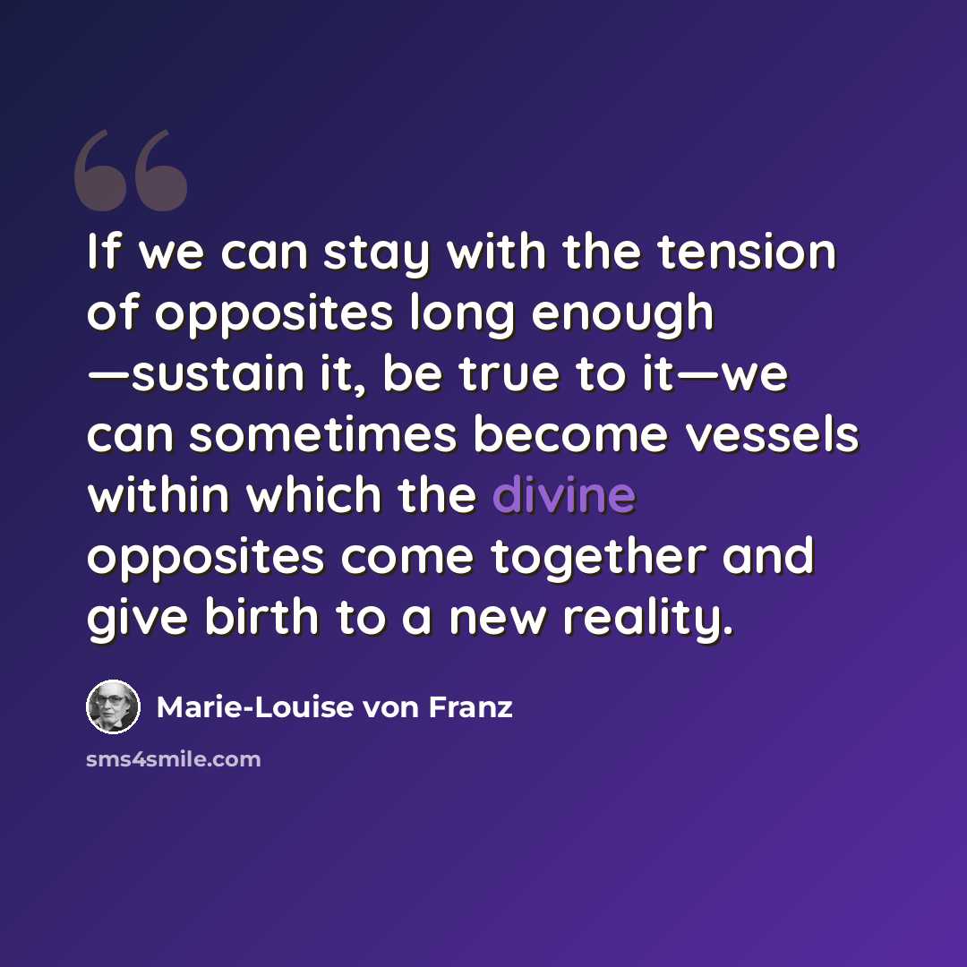 “If we can stay with the tension of opposites long enough —sustain it, be true to it—we can sometimes become vessels within which the divine opposites come together and give birth to a new reality.” quote by Marie-Louise von Franz