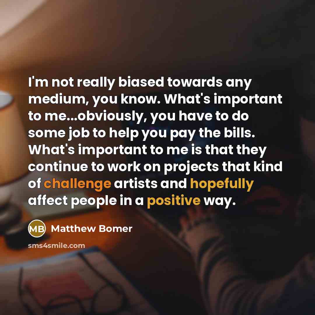 “I'm not really biased towards any medium, you know. What's important to me...obviously, you have to do some job to help you pay the bills. What's important to me is that they continue to work on projects that kind of challenge artists and hopefully affect people in a positive way.” quote by Matthew Bomer