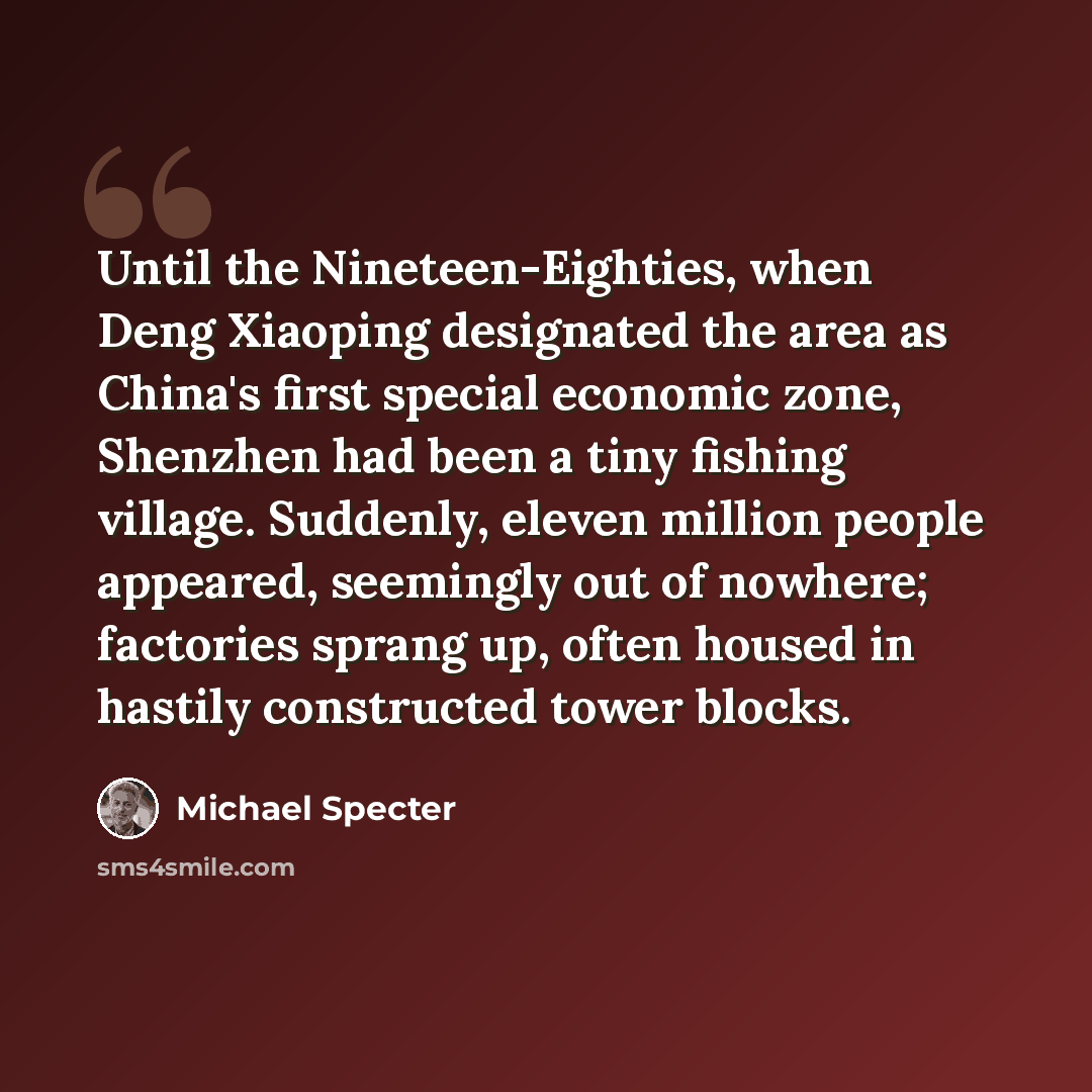 “Until the Nineteen-Eighties, when Deng Xiaoping designated the area as China's first special economic zone, Shenzhen had been a tiny fishing village. Suddenly, eleven million people appeared, seemingly out of nowhere; factories sprang up, often housed in hastily constructed tower blocks.” quote by Michael Specter