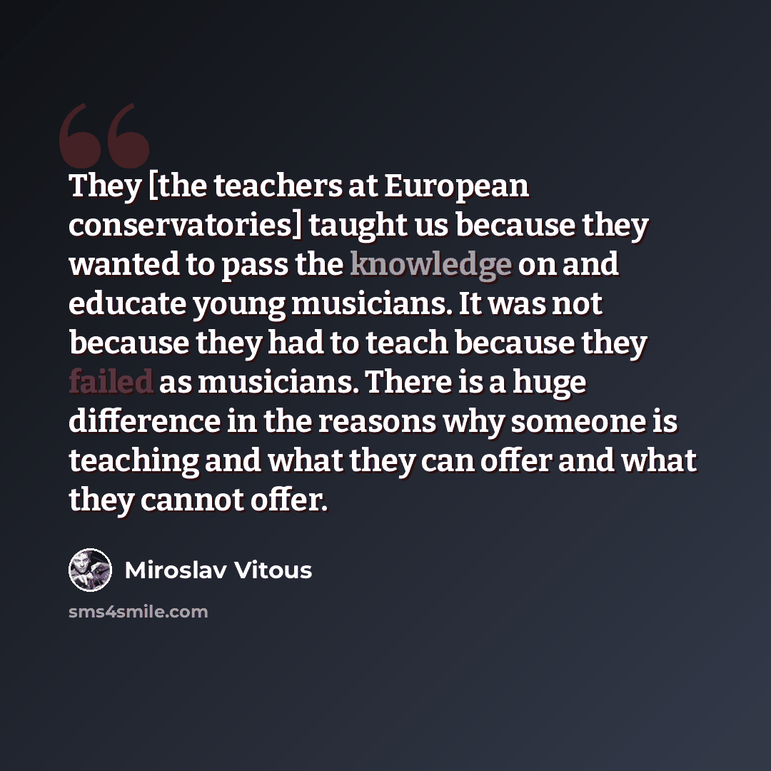 “They [the teachers at European conservatories] taught us because they wanted to pass the knowledge on and educate young musicians. It was not because they had to teach because they failed as musicians. There is a huge difference in the reasons why someone is teaching and what they can offer and…” quote by Miroslav Vitous