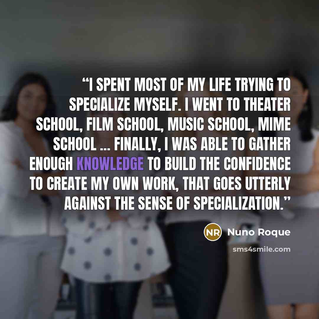 “I spent most of my life trying to specialize myself. I went to theater school, film school, music school, mime school ... Finally, I was able to gather enough knowledge to build the confidence to create my own work, that goes utterly against the sense of specialization.” quote by Nuno Roque