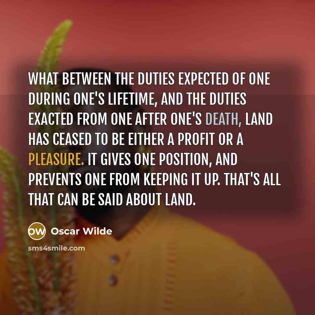 “What between the duties expected of one during one's lifetime, and the duties exacted from one after one's death, land has ceased to be either a profit or a pleasure. It gives one position, and prevents one from keeping it up. That's all that can be said about land.” quote by Oscar Wilde