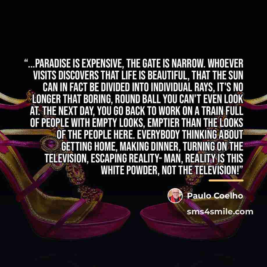 “...paradise is expensive, the gate is narrow. Whoever visits discovers that life is beautiful, that the sun can in fact be divided into individual rays, it's no longer that boring, round ball you can't even look at. The next day, you go back to work on a train full of people with empty looks…” quote by Paulo Coelho