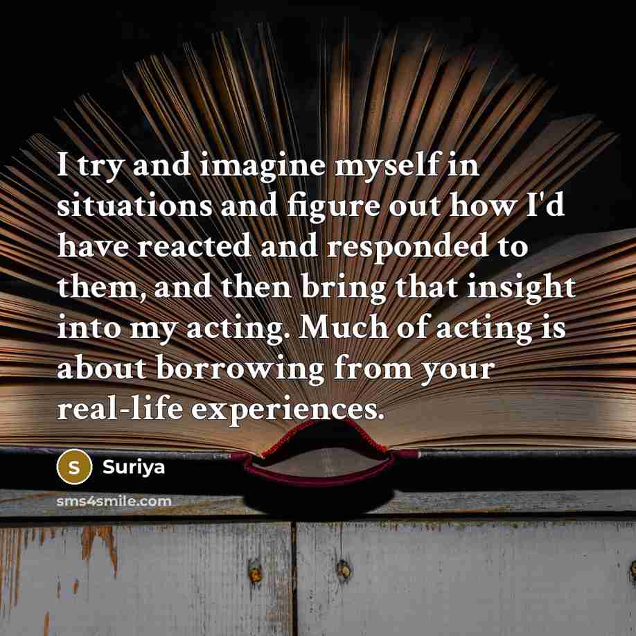 “I try and imagine myself in situations and figure out how I'd have reacted and responded to them, and then bring that insight into my acting. Much of acting is about borrowing from your real-life experiences.” quote by Suriya