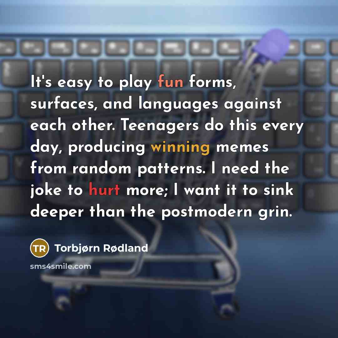 “It's easy to play fun forms, surfaces, and languages against each other. Teenagers do this every day, producing winning memes from random patterns. I need the joke to hurt more; I want it to sink deeper than the postmodern grin.” quote by Torbjørn Rødland