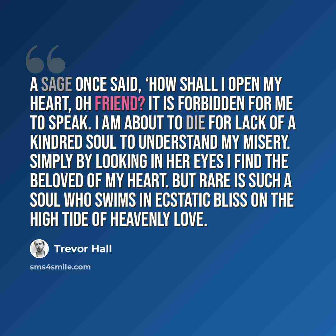 “A sage once said, ‘How shall I open my heart, oh friend? It is forbidden for me to speak. I am about to die for lack of a kindred soul to understand my misery. Simply by looking in her eyes I find the beloved of my heart. But rare is such a soul who swims in ecstatic bliss on the high tide of…” quote by Trevor Hall