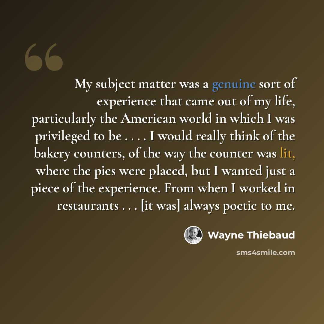 “My subject matter was a genuine sort of experience that came out of my life, particularly the American world in which I was privileged to be . . . . I would really think of the bakery counters, of the way the counter was lit, where the pies were placed, but I wanted just a piece of the experience…” quote by Wayne Thiebaud