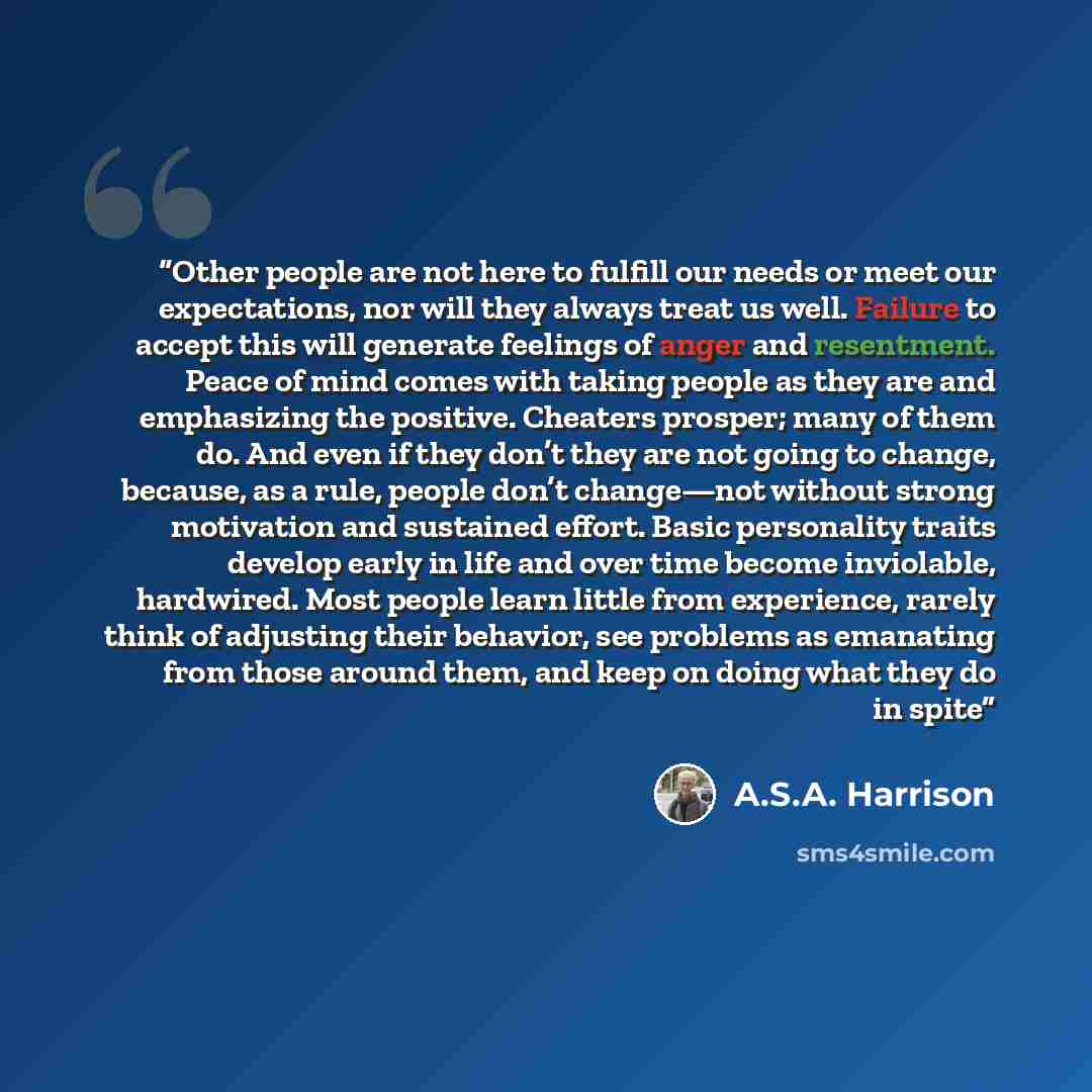 “Other people are not here to fulfill our needs or meet our expectations, nor will they always treat us well. Failure to accept this will generate feelings of anger and resentment. Peace of mind comes with taking people as they are and emphasizing the positive. Cheaters prosper; many of them do…” quote by A.S.A. Harrison