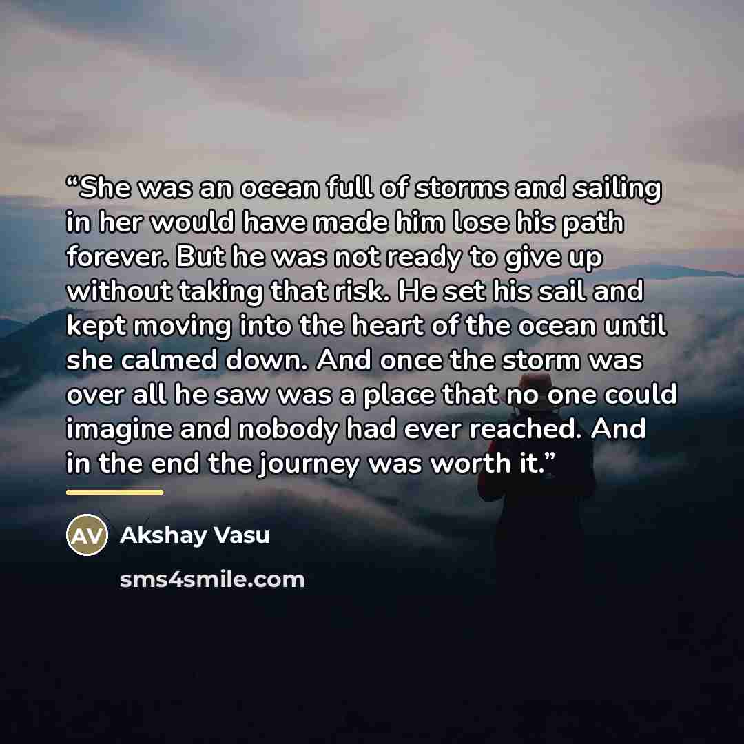“She was an ocean full of storms and sailing in her would have made him lose his path forever. But he was not ready to give up without taking that risk. He set his sail and kept moving into the heart of the ocean until she calmed down. And once the storm was over all he saw was a place that no one…” quote by Akshay Vasu