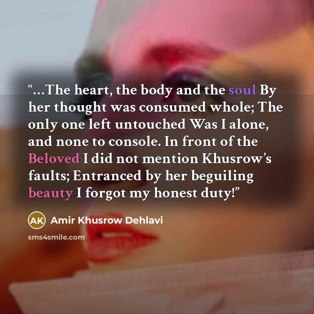 “…The heart, the body and the soul By her thought was consumed whole; The only one left untouched Was I alone, and none to console. In front of the Beloved I did not mention Khusrow’s faults; Entranced by her beguiling beauty I forgot my honest duty!” quote by Amir Khusrow Dehlavi