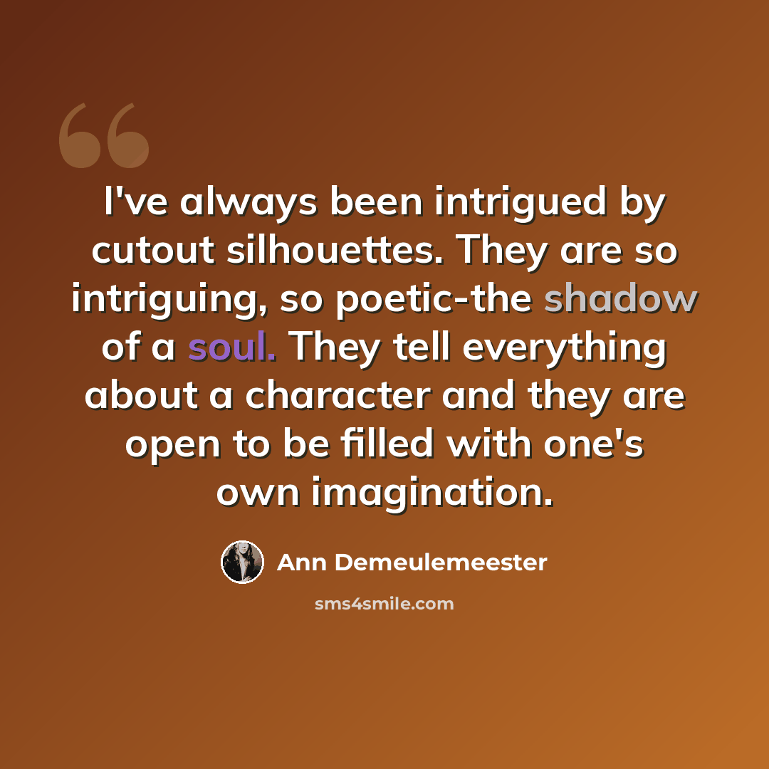 “I've always been intrigued by cutout silhouettes. They are so intriguing, so poetic-the shadow of a soul. They tell everything about a character and they are open to be filled with one's own imagination.” quote by Ann Demeulemeester