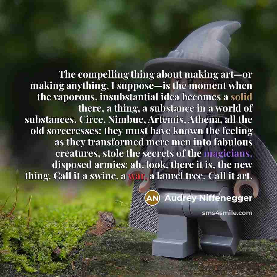 “The compelling thing about making art—or making anything, I suppose—is the moment when the vaporous, insubstantial idea becomes a solid there, a thing, a substance in a world of substances. Circe, Nimbue, Artemis, Athena, all the old sorceresses: they must have known the feeling as they…” quote by Audrey Niffenegger