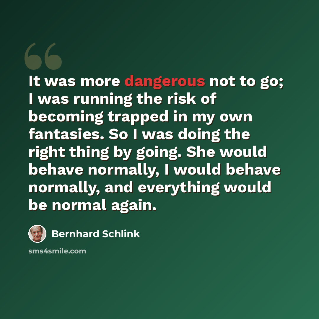 “It was more dangerous not to go; I was running the risk of becoming trapped in my own fantasies. So I was doing the right thing by going. She would behave normally, I would behave normally, and everything would be normal again.” quote by Bernhard Schlink