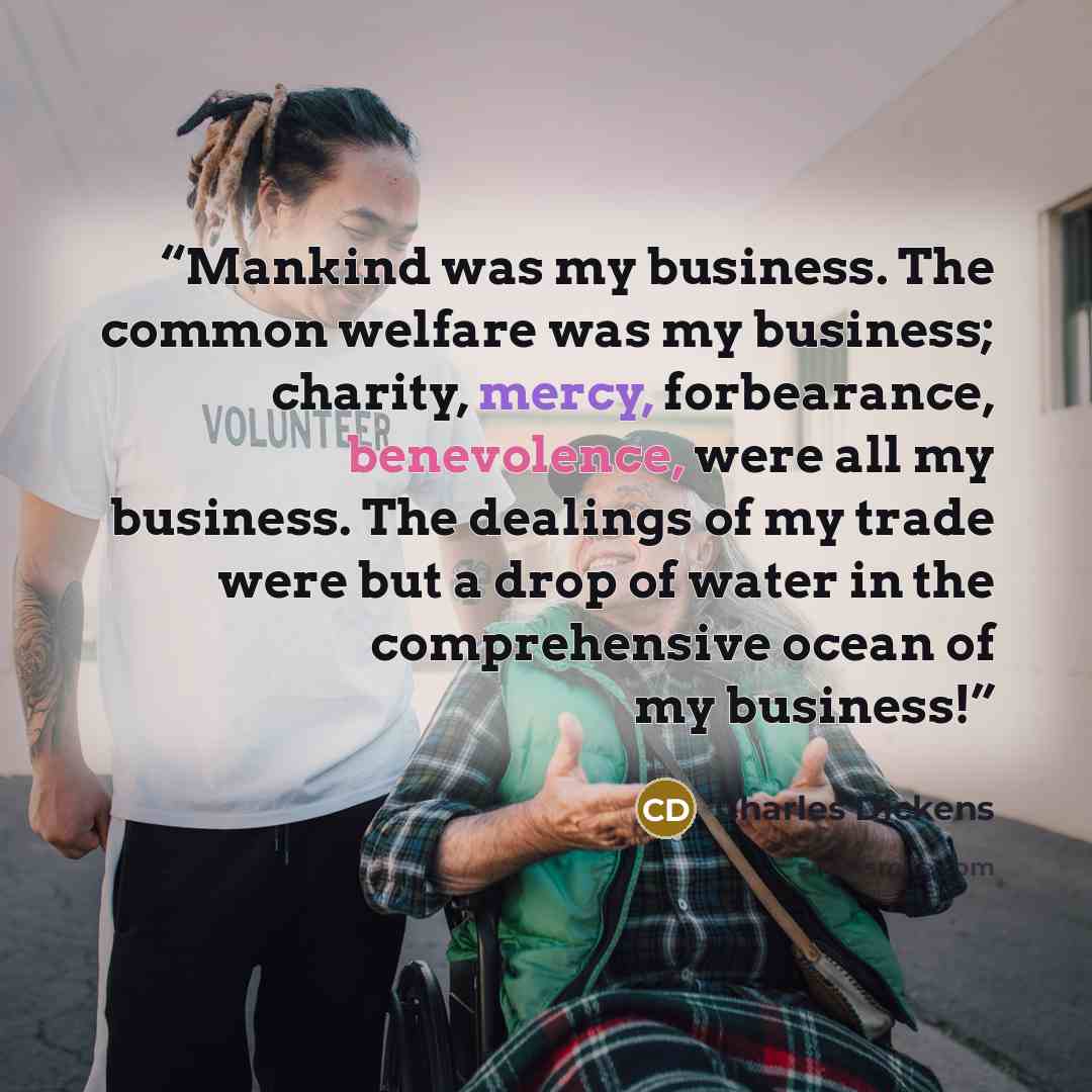 “Mankind was my business. The common welfare was my business; charity, mercy, forbearance, benevolence, were all my business. The dealings of my trade were but a drop of water in the comprehensive ocean of my business!” quote by Charles Dickens