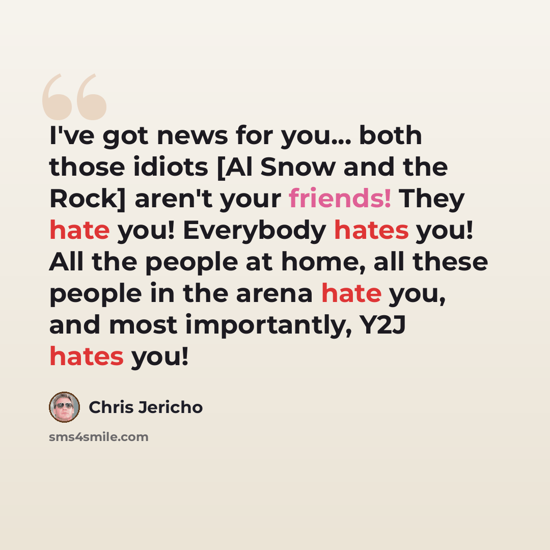 “I've got news for you... both those idiots [Al Snow and the Rock] aren't your friends! They hate you! Everybody hates you! All the people at home, all these people in the arena hate you, and most importantly, Y2J hates you!” quote by Chris Jericho