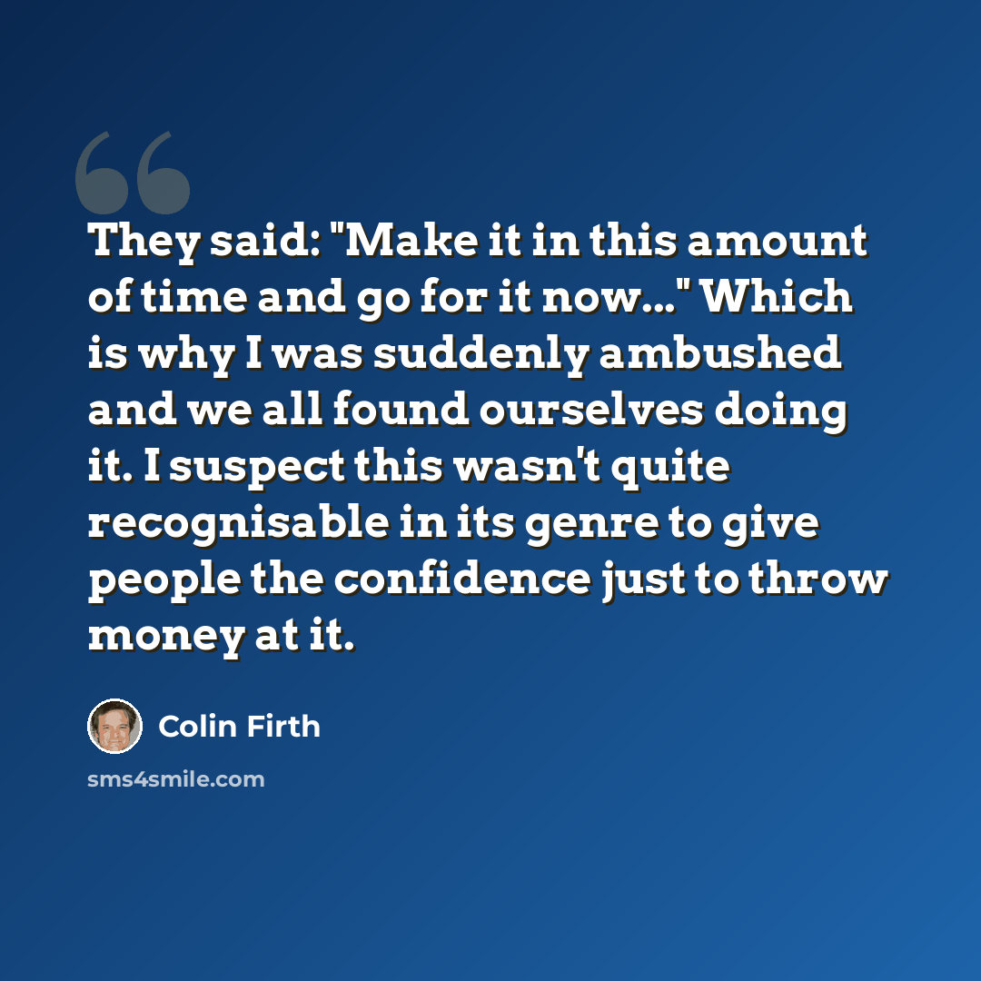 “They said: "Make it in this amount of time and go for it now..." Which is why I was suddenly ambushed and we all found ourselves doing it. I suspect this wasn't quite recognisable in its genre to give people the confidence just to throw money at it.” quote by Colin Firth