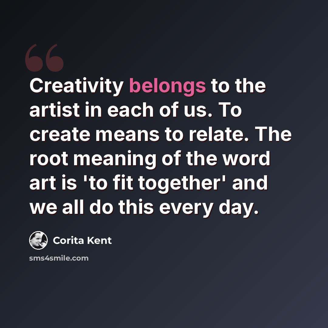 “Creativity belongs to the artist in each of us. To create means to relate. The root meaning of the word art is 'to fit together' and we all do this every day.” quote by Corita Kent