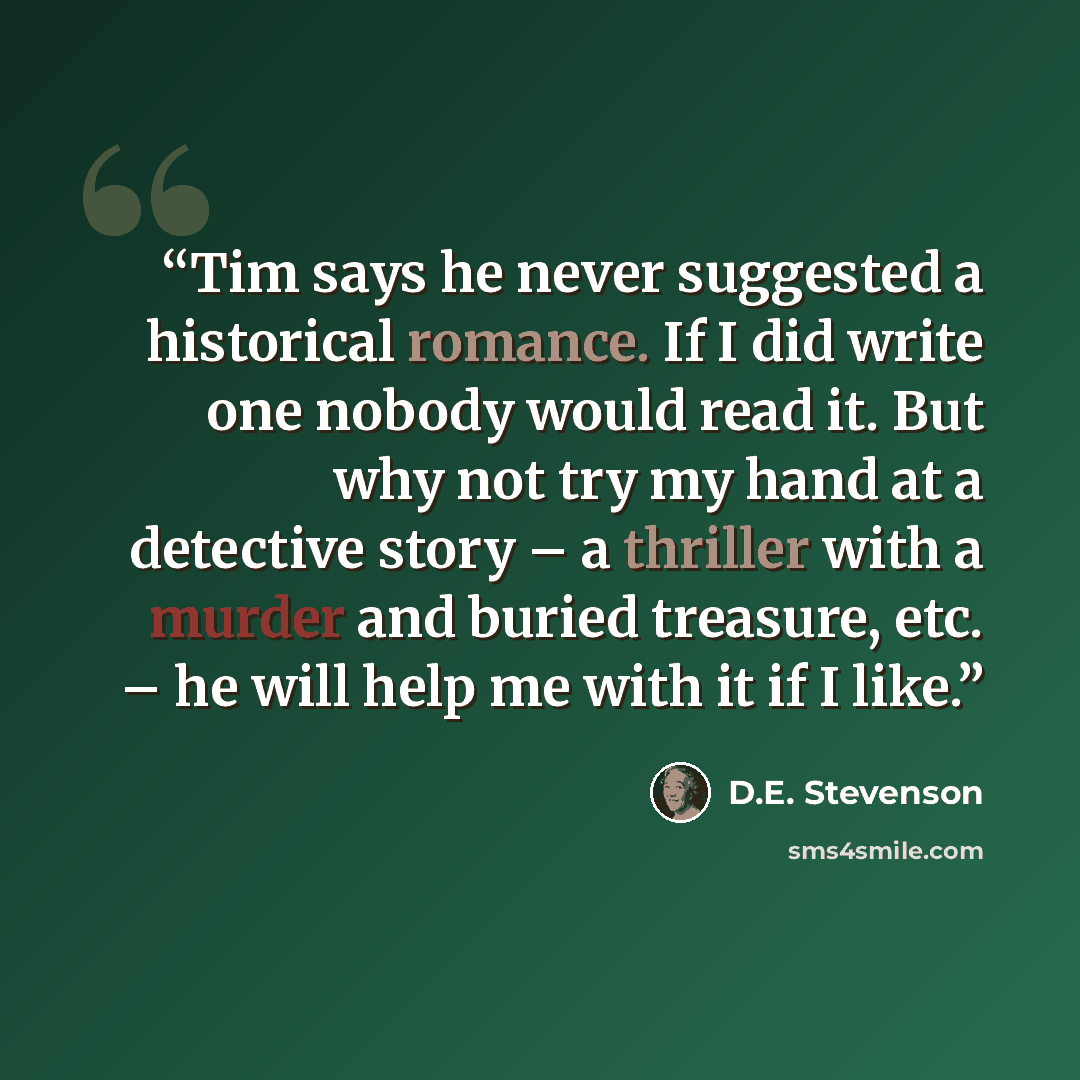 “Tim says he never suggested a historical romance. If I did write one nobody would read it. But why not try my hand at a detective story – a thriller with a murder and buried treasure, etc. – he will help me with it if I like.” quote by D.E. Stevenson