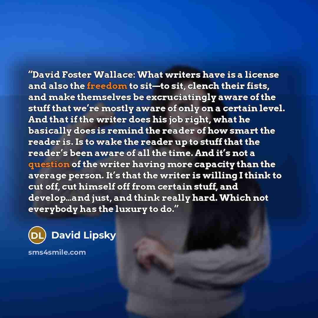 “David Foster Wallace: What writers have is a license and also the freedom to sit—to sit, clench their fists, and make themselves be excruciatingly aware of the stuff that we’re mostly aware of only on a certain level. And that if the writer does his job right, what he basically does is remind the…” quote by David Lipsky