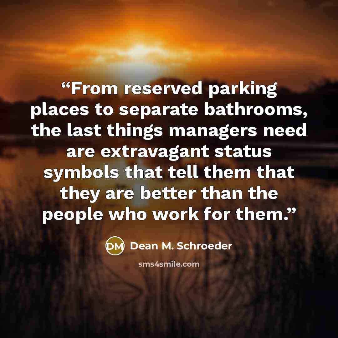 “From reserved parking places to separate bathrooms, the last things managers need are extravagant status symbols that tell them that they are better than the people who work for them.” quote by Dean M. Schroeder