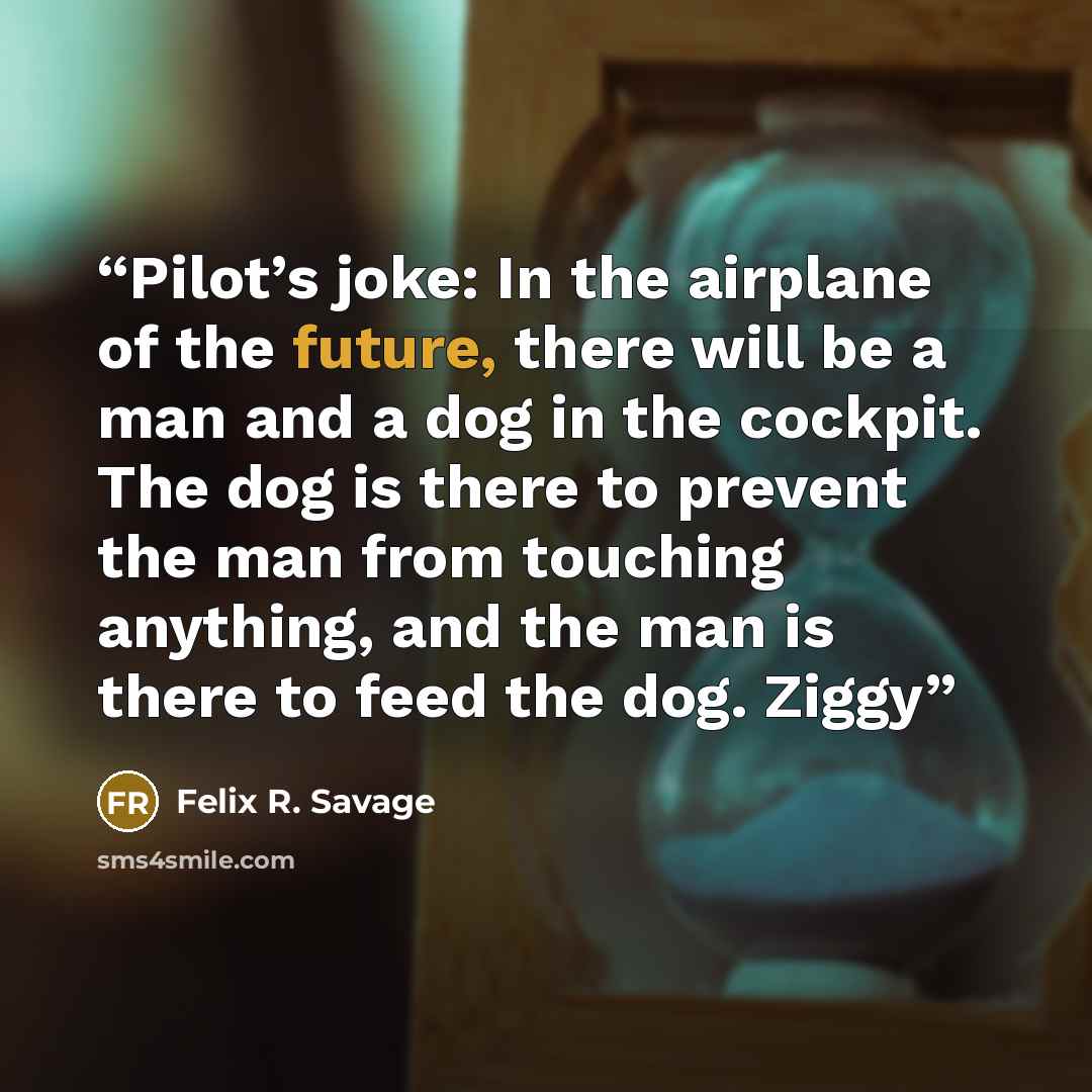 “Pilot’s joke: In the airplane of the future, there will be a man and a dog in the cockpit. The dog is there to prevent the man from touching anything, and the man is there to feed the dog. Ziggy” quote by Felix R. Savage