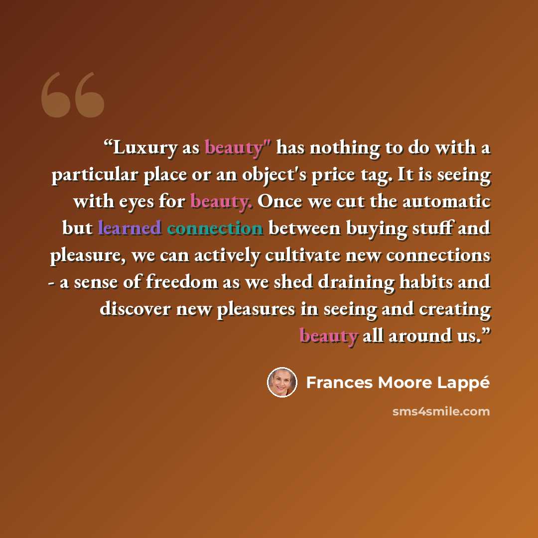 “Luxury as beauty" has nothing to do with a particular place or an object's price tag. It is seeing with eyes for beauty. Once we cut the automatic but learned connection between buying stuff and pleasure, we can actively cultivate new connections - a sense of freedom as we shed draining habits and…” quote by Frances Moore Lappé